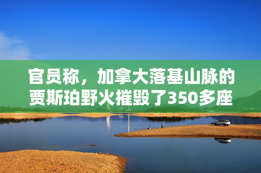 官员称，加拿大落基山脉的贾斯珀野火摧毁了350多座建筑