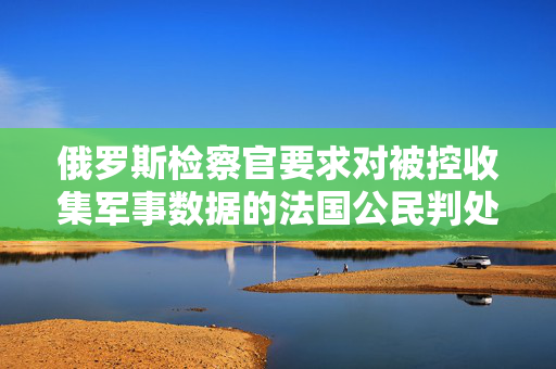 俄罗斯检察官要求对被控收集军事数据的法国公民判处3年半监禁