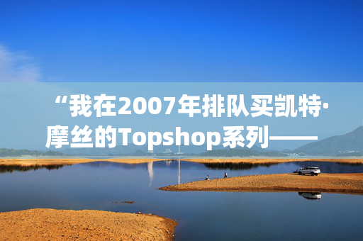 “我在2007年排队买凯特·摩丝的Topshop系列——她的新Zara系列太贵了。”