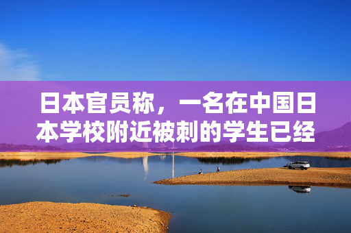 日本官员称，一名在中国日本学校附近被刺的学生已经死亡