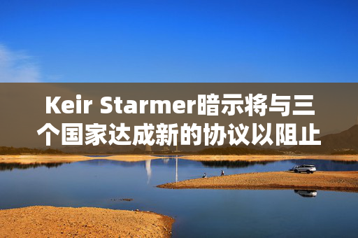 Keir Starmer暗示将与三个国家达成新的协议以阻止移民离开