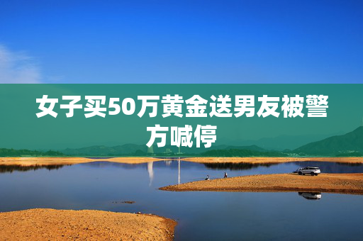 女子买50万黄金送男友被警方喊停