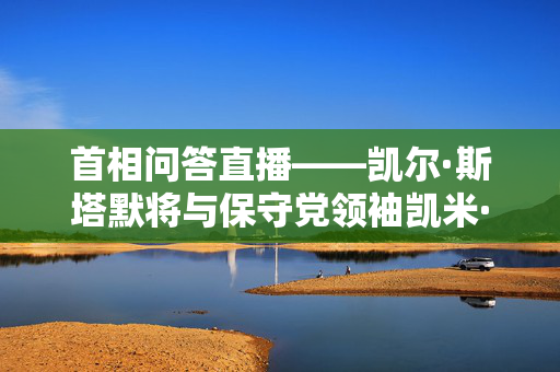 首相问答直播——凯尔·斯塔默将与保守党领袖凯米·巴德诺克就增税问题发生冲突